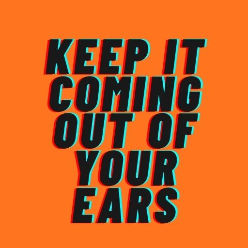 Keep It Coming Out of Your Ears